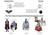 Imperium Fans The Ethereals are using their mind-control powers to brainwash everyone! That is the dark secret of the Tau Empire! No! The Ethereals are wise and charasmatic leaders! Everyone follows them for their wisdom! Tau fans The Truth: Everyone obeys the Ethereals because they are hot Aun'Yori Aun'shi Unknown Ethereal OC Art by: mopan Art by: Superfeyn Art by: Superfeyn