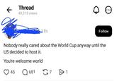 Thread 49,313 views 11h Follow Nobody really cared about the World Cup anyway until the US decided to host it. You're welcome world 45 ☐ 681 7 1 Өт