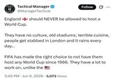 TACTICAL Tactical Manager Follow es. MANAGER @ManagerTactical England should NEVER be allowed to host a World Cup. They have no culture, old stadiums, terrible cuisine, people get stabbed in London and it rains every day... FIFA has made the right choice to not have them host any World Cup since 1966. They have a lot to work on, unlike the 3:40 PM Jun 9, 2026 5,073 Views