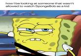 how I be looking at someone that wasn't allowed to watch SpongeBob as a kid ☑