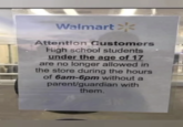 Walmart Attention Customers High school students under the age of 17 are no longer allowed in the store during the hours of 6am-6pm without a parent/guardian with them.