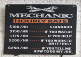 MECHANIC HOURLY RATE $100/HR STANDARD $150/HR ===== IF YOU WATCH $175/HR ======= IF YOU HELP $200/HR ===== IF YOU WORKED ON IT FIRST $250/HR IF YOU TELL ME HOW TO DO MY JOB