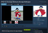 Garry's Mod > Workshop > Toby Fox's Workshop [PM] Fat Scrooge McDuck (Scrulge McBulge) Not enough ratings Description Discussions o Comments 10 Change Notes Q 3 Award Favorited Share Add to Collection Item Stats Content Type: Addon Addon Type: Model Addon Tags: Cartoon, Fun, Roleplay File Size 214.461 KB Posted Oct 5, 2024 @ 8:58pm Updated Apr 5, 2025 @ 5:33pm 5 Change Notes (view) OWNER CONTROLS Subscribe to download ✓ Subscribed [PM] Fat Scrooge McDuck (Scrulge McBulge) Edit title & description Add/edit images & videos