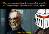 "They wore polished black armour, dark as night, as if they belonged to some other, black Legion." ...say that again.