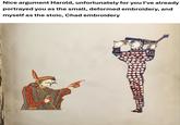Nice argument Harold, unfortunately for you I've already portrayed you as the small, deformed embroidery, and myself as the stoic, Chad embroidery
