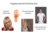 last resort, usually works struggling to get the lid off starter pack trying not to spill s--- everywhere asking someone else to open it for you