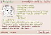 Anonymous 283 KB PNG >keep talking 04/20/18(Fri)14:39:13 No.44822902 >out with my friend >sitting on a bench >be talking >people throwing us weird glances >think it's because of the obscene topics >dont care >suddenly one old dude comes up to me >"Excuse me, Sir, but who are you talking to" I wish I was kidding. I've already made an appointment with a psychiatrist. 8 Replies 1 Image View Thread