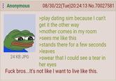 : Anonymous 24 KB JPG 08/30/22(Tue)20:24:13 No.70027581 >play dating sim because I can't get it the other way >mother comes in my room >sees me like this >stands there for a few seconds >leaves >swear that I could see a tear in her eyes F--- bros...It's not like I want to live like this.