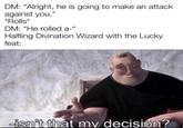 DM: "Alright, he is going to make an attack against you." *Rolls* DM: "He rolled a-" Halfling Divination Wizard with the Lucky feat: -isn't that my decision?