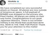 Hirohito @RealHirohito We have completed our very successful attack on Hawaii. All planes are now outside of America air space. A full payload of BOMBS was dropped on the primary site, Pearl Harbor. All planes are safely on their way home. Congratulations to our great Japanese Warriors. There is not another military in the World that could have done. this. NOW IS THE TIME FOR PEACE! Thank you for your attention to this matter . 12:00 P. M. 07 Dec 41 Twitter for Android . 1M Retweets 2M Likes