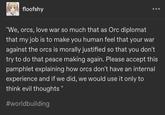 floofshy "We, orcs, love war so much that as Orc diplomat that my job is to make you human feel that your war against the orcs is morally justified so that you don't try to do that peace making again. Please accept this pamphlet explaining how orcs don't have an internal experience and if we did, we would use it only to think evil thoughts" #worldbuilding