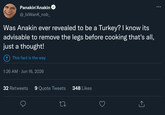Panakin'Anakin @_biWank_nob_ Was Anakin ever revealed to be a Turkey? I know its advisable to remove the legs before cooking that's all, just a thought! This fact is the way 1:26 AM ⚫ Jun 16, 2026 32 Retweets 9 Quote Tweets 348 Likes