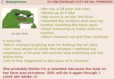 Anonymous 30 KB PNG it was me. 01/08/25(Wed)13:07:49 No.79989682 >Be me, a 28 year old man. >Woke up at 9 AM. >My room is on the 3rd floor. >Opened the window and saw my mother washing the back yard. >Start meowing to mess with my mother. >Mom freaked out and then realized >Mom started laughing and I'm Keking like an idiot. >As I was about to close the window I realized my neighbour, a 24 year old woman was watching me the entire time. >All of this happened in the span of 6 minutes She probably thinks I'm a retarded, because the look on her face was priceless. Still, will do it again though. I LOVE MY MOM <3