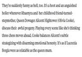 They're suddenly funny as hell, too. It's a hoot and an anguished holler whenever Rhaenyra and her childhood friend-turned- stepmother, Queen Dowager Alicent Hightower (Olivia Cooke), discuss their awful progeny. Playing every scene like she's thinking three chess moves ahead, Cooke balances Alicent's subtle strategizing with disarming emotional honesty. It's as if Lucrezia Borgia were as relatable as the queen mum.