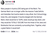 Adolf Hitler @realAdolf Hitler Many people in Austria LOVE being part of the Reich. The German Reich can no longer suffer the massive Trade Deficits and Subsidies that Austria needs to stay afloat. Kurt Schuschnigg knew this, and resigned. If Austria merged with the German Reich, there would be no Tariffs, taxes would go way down, and they would be TOTALLY SECURE from the threat of the Jews and Bolsheviks that are constantly surrounding them. Together, what a great Nation it would be!!! 6.42k ReTruths 25.5k Likes Mar 11, 1938, 8:54 AM
