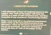 LABORATORY NOTEBOOK I will administer a brew of medicinal opium to the subject. This "milk of the poppy" will keep the witcher in a state of half-consciousness, and thus incapable of any resistance. Commencing studies. Note: I must hold off on my planned experiments while I clear up the demolished portion of my laboratory. I have set the bones in the forearm of one of my assistants. I will now administer a quadruple dose of "milk of the poppy" to the witcher. B Back