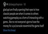 @sleepyshaynoo . 1d glad ppl are finally opening their eyes to how classist people are when it comes to others watching gameplay as a form of interacting with a game.. like no not everyone's gonna have the money for a pc/console nevermind the game itself Show this thread