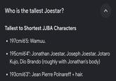 Who is the tallest Joestar? Tallest to Shortest JJBA Characters 197cm/6'5: Wamuu. • 195cm/6'4": Jonathan Joestar, Joseph Joestar, Jotaro Kujo, Dio Brando (roughly with Jonathan's body) • 193cm/6'3": Jean Pierre Polnareff + hair. >