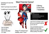 "gameplay isn't even that important" Meet Potential Gamer! "what if I just enjoy it as an artform" "a walkthrough is basically the same" 0 Money 0 Free Time 7 Disabilities I LOVE OVE VIDEO GAMES But I would NEVER EVER EVER EVER EVER NEVER ACTUALLY PLAY THEM promise Give me liberty Give me fire Give me lets plays Or I retire FULL GAME Always "if someone has a disability, never "I have" Grativus Gray N432-121 They pretend that they're fans They pretend that they're poor They pretend that there are no alteratives for them They pretend they're arguing for other people's sake They pretend that they're in the right The larp knows no bounds. Learn how to emulate or get a job so you can play the games you're a fan of? Use poor/disabled people as shields so you can virtue signal and be apart of fandoms, without putting in the effort?