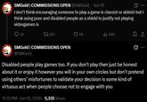 SMGold | COMMISSIONS OPEN @SMGold Jun 15 I don't think encouraging someone to play a game is classist or ableist but I think using poor and disabled people as a shield to justify not playing videogames is 30 1 821 SMGold | COMMISSIONS OPEN 6K ill 62K 1 @SMGold_ Disabled people play games too. If you don't play then just be honest about it or enjoy it however you will in your own circles but don't pretend using others' misfortunes to validate your decision is some kind of virtuous act when people choose not to engage with you 11:35 PM ⚫ Jun 15, 2026 5,335 Views