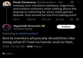 Peak Clownery @bidisasters • 13h nobody ever mentions epilepsy, migraines, and motion sickness when talking about the playing vs watching for story video games debate. that should be the first talking point Q47 17379 2.8K ili 50K Hyacinth Ancunín X @SaberSpag Replying to @bidisasters Follow Not to mention physically disabilities like dawg what if I had no hands and no feet. 5:45- 15 Jun 26.442 Views 6 Likes