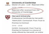 University of Cambridge UNIVERSITY OF Master of Laws - LLM Rejected Offer CAMBRIDGE 2016-2016 Rejected offer received from the University of Cambridge. 03:00 Harvard University TAS Professional Certificate by HarvardX - TitleHLS2X: ContractsX: From Trust to Promise to Contract 2016-2016 HLS2X: ContractsX: From Trust to Promise to Contract is a course of study offered by HarvardX, an online