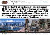 J. Burgess 3rd+ 0 + Follow Owner at Deco-Dence Gallery & Stu... 1d The left picture is Japan 80 years after two nukes. The right is Cuba after 66 years of socialism. The only thing more dangerous than nukes is socialism. COO 316 46 comments •32 reposts