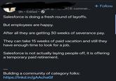 + Follow Category Manager @ Flipkart | E-commer... 9h. Edited ⚫ • Salesforce is doing a fresh round of layoffs. But employees are happy. After all they are getting 30 weeks of severance pay. They can take 15 weeks of paid vacation and still they have enough time to look for a job. Salesforce is not actually laying people off, it is offering a temporary paid retirement. Building a community of category folks: https://lnkd.in/gAAchaGf