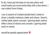 hi all, i have got the keys to my new place and could really use some extra help with a few items. i can collect from Friday. i am in search of a black double bed (metal or divan), double mattress, table and chairs / bench, coffee table, black console / gaming desk, walnut effect chest of draws and console / gaming desk and a tv stand. would be greatly appreciated