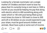 Looking for a female roommate i am a single mother of 5 kiddos and don't want to lose my place that I'm currently living in rent here is 1000 a month so you would be helping me pay that along with electric which is 400 something along with water which is 140 with pool being filled up but most times its close to 100 trash is close to 300 and wifi is 50 dollars so you would expected to pay your share, must be good around children and animals. Must have a job or some sort of income. 44 ☐ 66