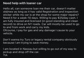 Need help with loaner car Hello all, can someone loan me their car, doesn't matter old/new as long as it has valid Registration and inspection sticker while my car is at the shop for some major repairs? Need it for a week-10 days. Willing to pay $25/day cash. I am fully insured and licensed (in good standing and clean record) to drive on NY roads. Car will mostly be used to go to and from work and carry my kids. Ofcourse, I pay for gas and any damage I cause to your vehicle. Don't wanna try Turo or legacy rental company obviously because I am trying to save money. I am located in Nassau but willing to go out of my way to pickup and drop off the car. TIA