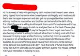 Hi, I'm in need of help with getting my birth mother that I haven't seen since being ripped from her arms when I was 6 years old illegally and I really would like to see her again in person and also get my youngest brother over here with my mother so my mother and brother can be here for the birth of my first child. If anyone is willing to either pick them up in Pennsylvania and bring them to Minnesota to visit me and give them a ride back. Please give me a text at also hoping whoever is willing to help will allow them to bring a cat with them because I'm trying to get a kitten from my mother. My mom is scared to ride in a plane or on a train because she is insulin dependent because of her diabetes. So we were thinking about having them drive in a rental car but rental cars are too expensive and I don't have that kind of funds to pay for a rental car. But I'm willing to pay for gas to get them over to me. Please contact me if your interested in helping me out. I'll pay for the gas for them to get over here. I'm