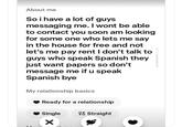 About me So i have a lot of guys messaging me. I wont be able to contact you soon am looking for some one who lets me say in the house for free and not let's me pay rent I don't talk to guys who speak Spanish they just want papers so don't message me if u speak Spanish bye My relationship basics Ready for a relationship Single * Straight