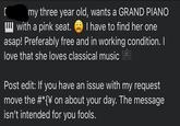 my three year old, wants a GRAND PIANO with a pink seat. I have to find her one asap! Preferably free and in working condition. I love that she loves classical music Post edit: If you have an issue with my request move the #*{\ on about your day. The message isn't intended for you fools.