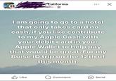 California 47m I am going to go to a hotel that only takes card no cash, if you like contribute to my Apple Cash with your debit card in your Apple Wallet to help pay that would be great. For my Boise ID trip on the 12th of this month. Like Q Comment Send Meta Al