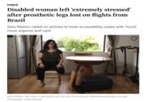 Ireland Disabled woman left ‘extremely stressed' after prosthetic legs lost on flights from Brazil Sara Ribeiro called on airlines to treat accessibility cases with 'much more urgency and care' Sara Ribeiro: 'We have to talk about how the law won't protect disabled passengers enough. Photograph: Enda O'Dowd ☑