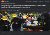 ars TECHNICA SHOCKED PIKACHU FACE SECTIONS ▾ FORUM | Q│SIGN IN Pokémon Go players unwittingly contributed to tech with military drone uses The repurposing of Pokémon Go data for Al training continues to draw scrutiny. JEREMY HSU – JUN 12, 2026 8:15 AM 60 Eelektross 160 Pokem → A player wearing a hat decorated with Pokemon characters and trading cards plays Pokemon GO on a smartphone during the in-person Pokemon GO Tour: Kalos Los Angeles 2026 event on February 20, 2026. Credit: Patrick T. Fallon / AFP via Getty Images