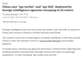 World China says "spy turtles" and "spy fish" deployed by foreign intelligence agencies snooping in its waters By Frank Andrews, Qian Zhao June 12, 2026 / 8:15 AM EDT / CBS News Add CBS News on Google Foreign intelligence services are using "spy turtles" and "spy fish" to snoop on China, the country's Ministry of State Security said Friday. "An unseen covert war of espionage is currently unfolding" in the seas around China's coast, the ministry wrote in a post on the WeChat social media platform. In recent years, overseas spy agencies have been "continuously collecting and stealing sensitive maritime data through various new types of espionage equipment," it said, including "spy turtles and spy fish."