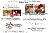"culturally catholic" but it's not that serious starter pack 70% of your family is named some form of Michael, John, James, Mary, Anne and Catherine sacraments and holiday mass are more about family/culture than religion "you have been permanently banned from r/catholicism" Ye hasn't been touched since 2015 btw may or may not even believe in god but you will sure as s--- not be having a baby outside of marriage "hey mom, what ever happened to my confirmation money?" (you're 22) suddenly religious when you lose something and pray to st. anthony ous Edi Religious Education