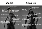 Seonjo Ignored warnings Yi Sun-sin Fled the capital within weeks Allowed court rivalries to undermine the war effort Had his best admiral imprisoned and tortured over bogus accusations of a Japanese invasion Never lost Failed to prepare Korea for war a naval battle Made politically motivated military replacements that led to serious defeats Remembered as one of Korea's most controversial kings Defeated hundreds of enemy ships at Myeongnyang with only 13 of his own Single-handedly transformed Korea's strategic situation Died defending his country Turned the turtle ship into a war-winning weapon Remembered as one of Returned to command despite imprisonment and torture Korea's greatest heroes