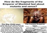 How do the fragments of the Emperor of Mankind feel about mutants and xenos? The Star Child says: Those that do not wish to harm us can be tolerated, and even vassals to the Imperium. However, we must always remain vigilant, for many times have allies and trade The Corpse Emperor says: Aspect Farseer Psyker Phoenix lord Monster Synapse Drukhari Monster Harlequins Smoke GENESTEALER CULTS GREAT DEVOURER Vanguard Invader Monster swarm Endless Multitude Beast Orks WORBOSS Mob Character Monster NEGRONS Overlord Noble. BATTLELINE BeastsCrisis partners turned against mankind FIRE WARRIOR BattlesuitGrenades in its moments of weakness, LEAGUES OF VOITANN Epic Hero Exosuit Infantry