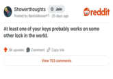 Showerthoughts + Join Posted by BextoMooseYT 25 days ago reddit At least one of your keys probably works on some other lock in the world. 3K upvotes Comment Copy link View 153 comments