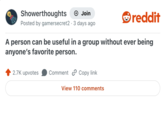 Showerthoughts + Join Posted by gamersecret2 3 days ago reddit A person can be useful in a group without ever being anyone's favorite person. 2.7K upvotes Comment Copy link View 110 comments