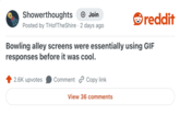 Showerthoughts + Join reddit Posted by THofTheShire 2 days ago Bowling alley screens were essentially using GIF responses before it was cool. 2.6K upvotes Comment Copy link View 36 comments