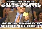 FOR ONE REASON OR ANOTHER, EVERY FACTION IN 40K IS ABOUT TO SIGN AN AGREEMENT THAT WOULD BRING ETERNAL PEACE TO THE GALAXY WHAT SENTENCE CAN SOMEONE SAY THAT WILL ABOSLUTELY F--- ALL THIS S--- UP? imgflip.com