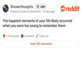 Showerthoughts + Join reddit Posted by QuantumDreamer41 · 10 days ago The happiest moments of your life likely occurred when you were too young to remember them. 2.4K upvotes Comment Copy link View 105 comments