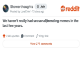 Showerthoughts + Join Posted by LoreChief 13 days ago reddit We haven't really had seasonal/trending memes in the last few years. 2.4K upvotes Comment Copy link View 277 comments