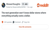 Showerthoughts + Join reddit Posted by Responsibility Old 164.1 mo. ago The next generation won't know dollar stores where everything actually costs a dollar. 2.2K upvotes Comment Copy link View 96 comments