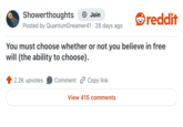Showerthoughts + Join Posted by QuantumDreamer41 · 28 days ago reddit You must choose whether or not you believe in free will (the ability to choose). 2.2K upvotes Comment Copy link View 415 comments