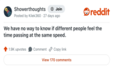 Showerthoughts + Join Posted by Kilek360 27 days ago reddit We have no way to know if different people feel the time passing at the same speed. 1.9K upvotes Comment Copy link View 170 comments
